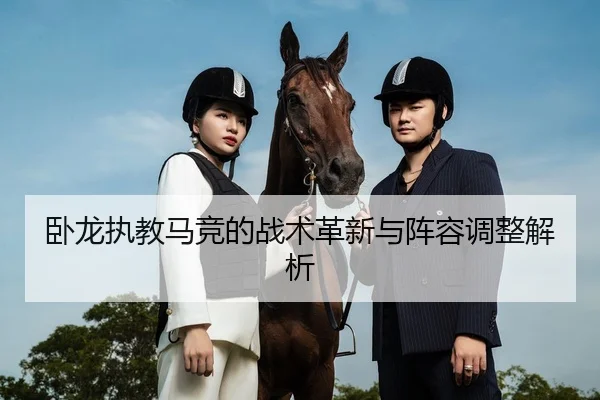 卧龙执教马竞的战术革新与阵容调整解析